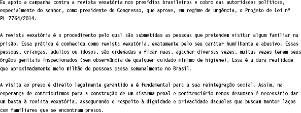 Eu apoio a campanha contra a revista vexatória nos presídios brasileiros e cobro do senhor, como presidente do Senado, que aprove o Projeto de Lei n 480/2013. A revista vexatória é o procedimento humilhante e abusivo ao qual são submetidas as pessoas que visitam familiares na prisão. São crianças, adultos ou idosos que precisam ficar sem roupas e agachar várias vezes, tendo seus orgãos genitais inspecionados. A visita ao preso é direito legalmente garantido e é fundamental para a sua reintegração. Por isso, é necessário dar um basta à revista vexatória e acabar com esta humilhação que ais de meio milhão de pessoas sofrem semanalmente no Brasil